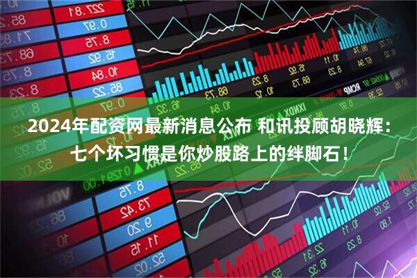 2024年配资网最新消息公布 和讯投顾胡晓辉：七个坏习惯是你炒股路上的绊脚石！