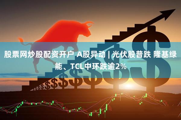 股票网炒股配资开户 A股异动 | 光伏股普跌 隆基绿能、TCL中环跌逾2%