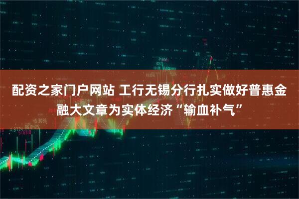 配资之家门户网站 工行无锡分行扎实做好普惠金融大文章为实体经济“输血补气”