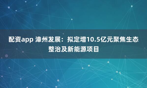 配资app 漳州发展:拟定增10.5亿元聚焦生态整治及新能源项目