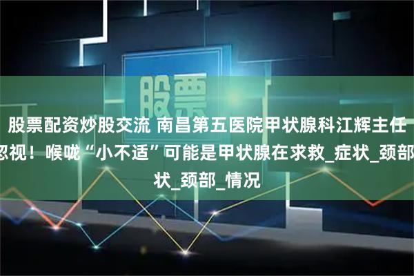 股票配资炒股交流 南昌第五医院甲状腺科江辉主任：别忽视！喉咙“小不适”可能是甲状腺在求救_症状_颈部_情况