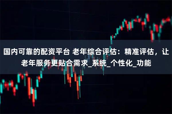 国内可靠的配资平台 老年综合评估：精准评估，让老年服务更贴合需求_系统_个性化_功能