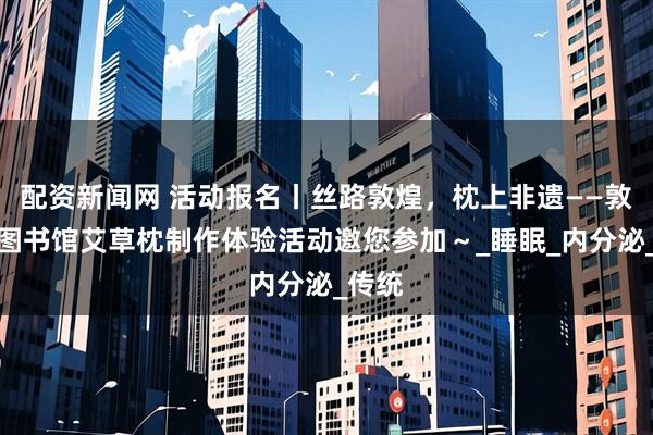 配资新闻网 活动报名丨丝路敦煌，枕上非遗——敦煌市图书馆艾草枕制作体验活动邀您参加～_睡眠_内分泌_传统