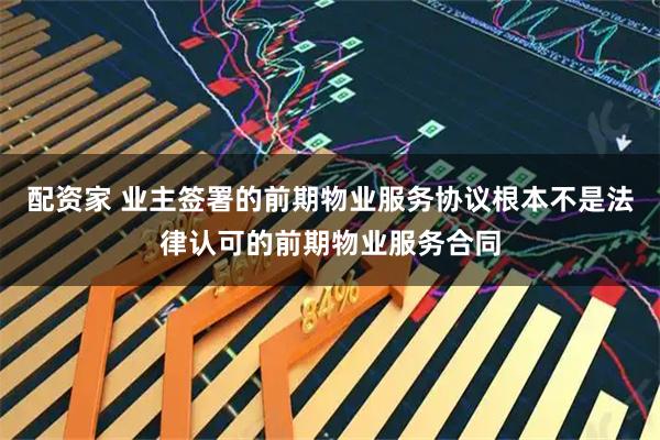 配资家 业主签署的前期物业服务协议根本不是法律认可的前期物业服务合同