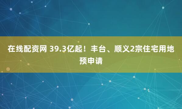 在线配资网 39.3亿起！丰台、顺义2宗住宅用地预申请