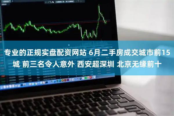 专业的正规实盘配资网站 6月二手房成交城市前15城 前三名令人意外 西安超深圳 北京无缘前十