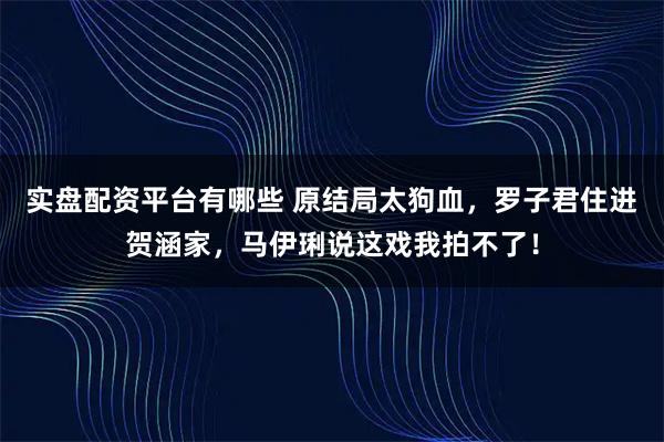 实盘配资平台有哪些 原结局太狗血，罗子君住进贺涵家，马伊琍说这戏我拍不了！